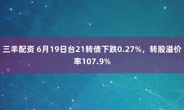 三羊配资 6月19日台21转债下跌0.27%，转股溢价率107.9%