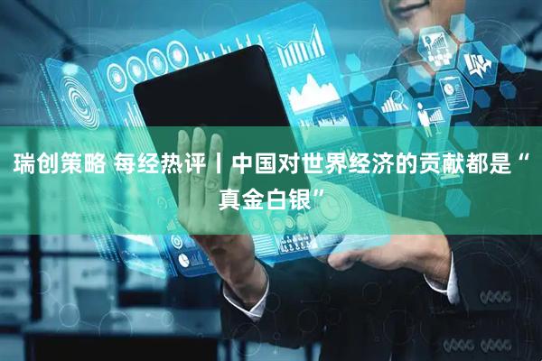 瑞创策略 每经热评丨中国对世界经济的贡献都是“真金白银”