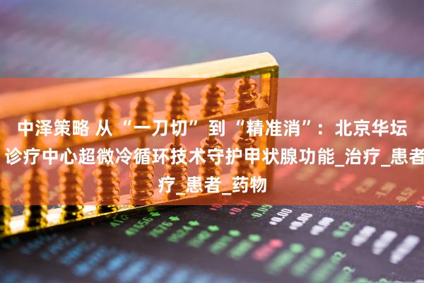 中泽策略 从 “一刀切” 到 “精准消”：北京华坛 MDT 诊疗中心超微冷循环技术守护甲状腺功能_治疗_患者_药物