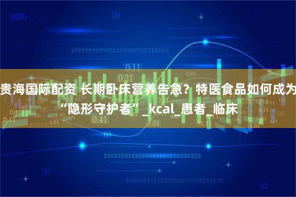 贵海国际配资 长期卧床营养告急？特医食品如何成为“隐形守护者”_kcal_患者_临床