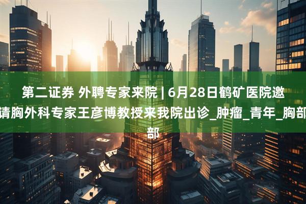 第二证券 外聘专家来院 | 6月28日鹤矿医院邀请胸外科专家王彦博教授来我院出诊_肿瘤_青年_胸部