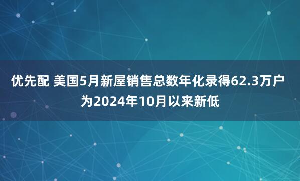 优先配 美国5月新屋销售总数年化录得62.3万户 为2024年10月以来新低