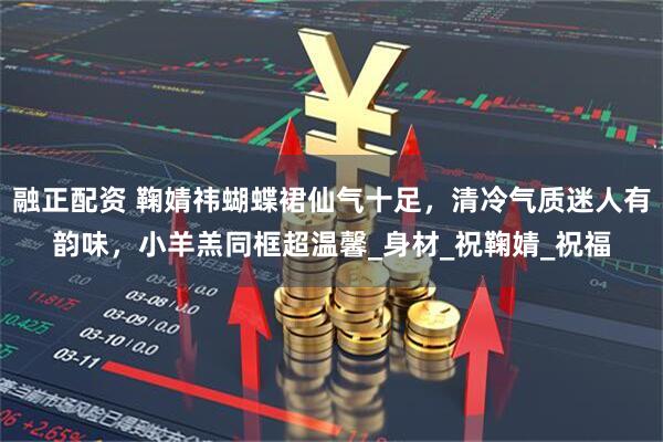 融正配资 鞠婧祎蝴蝶裙仙气十足，清冷气质迷人有韵味，小羊羔同框超温馨_身材_祝鞠婧_祝福