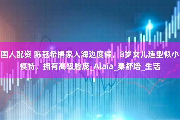 国人配资 陈冠希携家人海边度假，8岁女儿造型似小模特，拥有高级脸庞_Alaia_秦舒培_生活