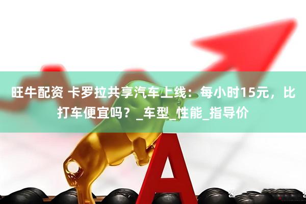 旺牛配资 卡罗拉共享汽车上线：每小时15元，比打车便宜吗？_车型_性能_指导价