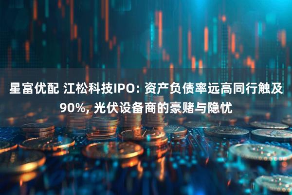 星富优配 江松科技IPO: 资产负债率远高同行触及90%, 光伏设备商的豪赌与隐忧