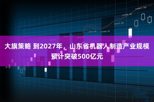 大旗策略 到2027年，山东省机器人制造产业规模预计突破500亿元