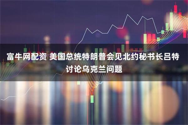 富牛网配资 美国总统特朗普会见北约秘书长吕特 讨论乌克兰问题