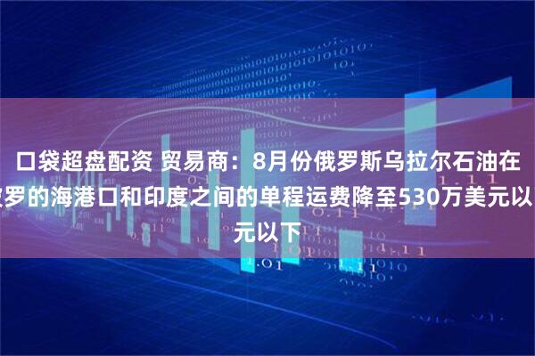 口袋超盘配资 贸易商：8月份俄罗斯乌拉尔石油在波罗的海港口和印度之间的单程运费降至530万美元以下