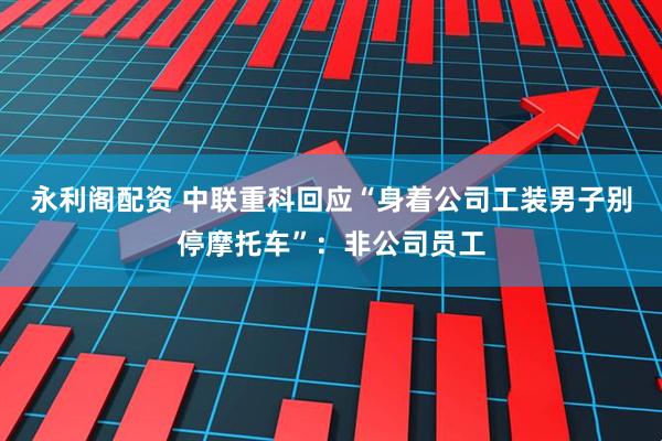 永利阁配资 中联重科回应“身着公司工装男子别停摩托车”：非公司员工
