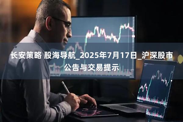 长安策略 股海导航_2025年7月17日_沪深股市公告与交易提示