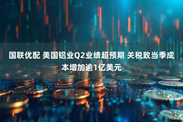 国联优配 美国铝业Q2业绩超预期 关税致当季成本增加逾1亿美元