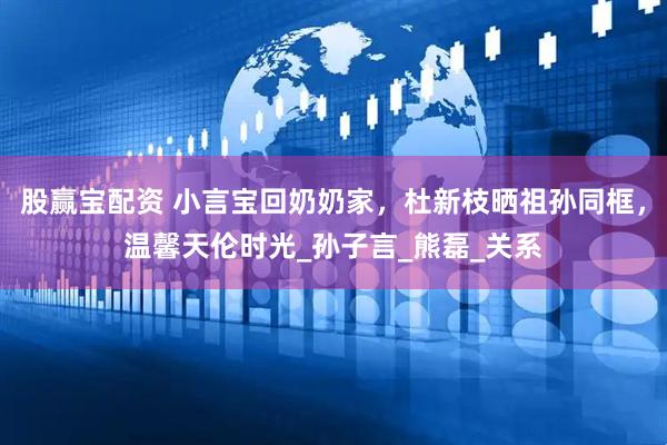 股赢宝配资 小言宝回奶奶家，杜新枝晒祖孙同框，温馨天伦时光_孙子言_熊磊_关系