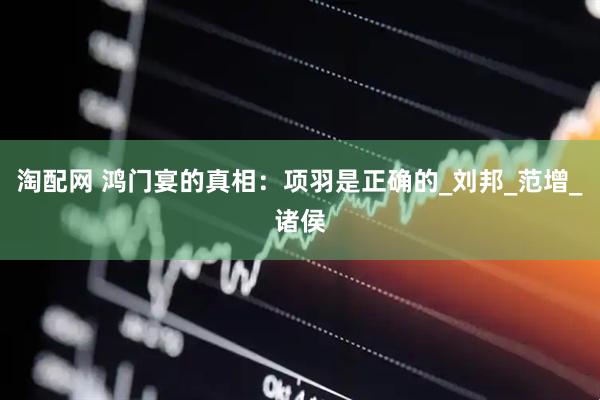 淘配网 鸿门宴的真相：项羽是正确的_刘邦_范增_诸侯