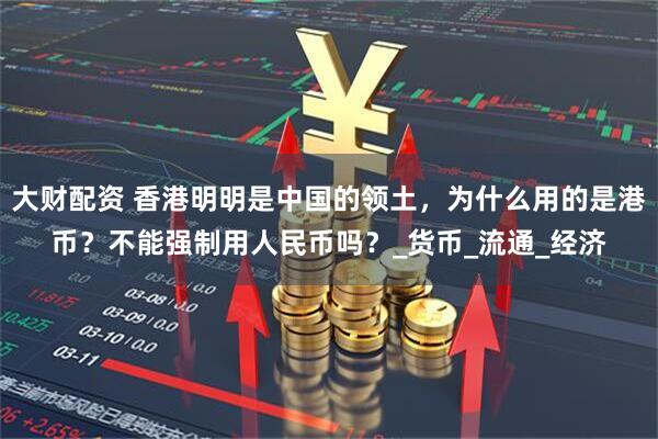 大财配资 香港明明是中国的领土，为什么用的是港币？不能强制用人民币吗？_货币_流通_经济