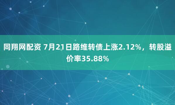同翔网配资 7月21日路维转债上涨2.12%，转股溢价率35.88%