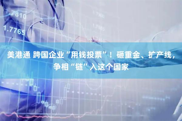 美港通 跨国企业“用钱投票”！砸重金、扩产线，争相“链”入这个国家