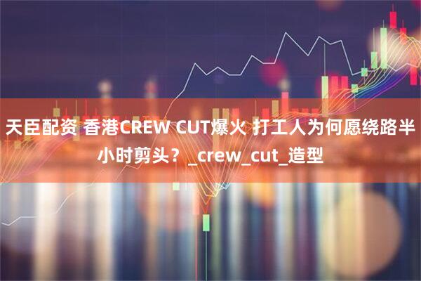 天臣配资 香港CREW CUT爆火 打工人为何愿绕路半小时剪头？_crew_cut_造型