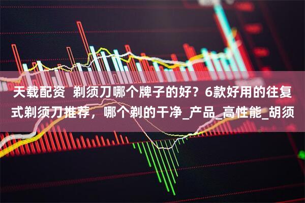 天载配资  剃须刀哪个牌子的好？6款好用的往复式剃须刀推荐，哪个剃的干净_产品_高性能_胡须