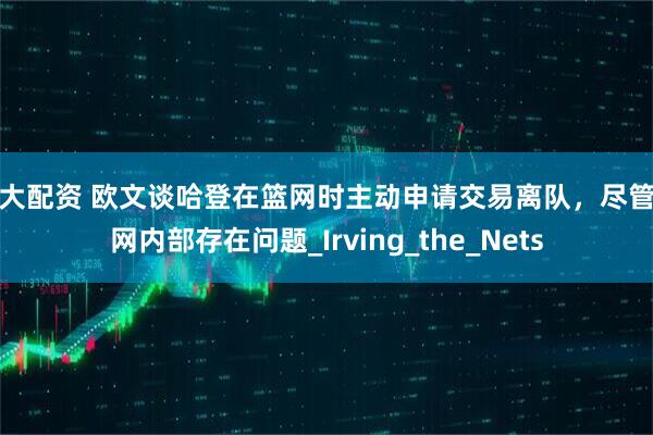 越大配资 欧文谈哈登在篮网时主动申请交易离队，尽管篮网内部存在问题_Irving_the_Nets