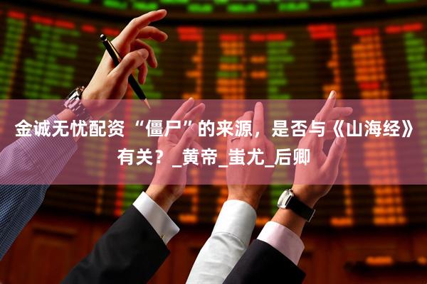 金诚无忧配资 “僵尸”的来源，是否与《山海经》有关？_黄帝_蚩尤_后卿