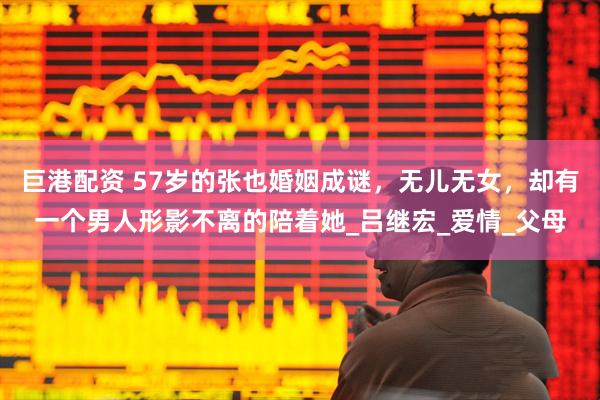 巨港配资 57岁的张也婚姻成谜，无儿无女，却有一个男人形影不离的陪着她_吕继宏_爱情_父母
