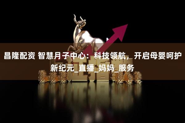 昌隆配资 智慧月子中心：科技领航，开启母婴呵护新纪元_直播_妈妈_服务