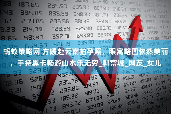 蚂蚁策略网 方媛赴云南拍孕照，眼窝略凹依然美丽，手持黑卡畅游山水乐无穷_郭富城_网友_女儿