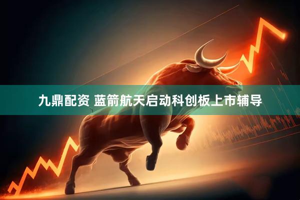 九鼎配资 蓝箭航天启动科创板上市辅导