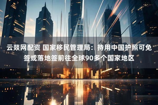 云燚网配资 国家移民管理局：持用中国护照可免签或落地签前往全球90多个国家地区