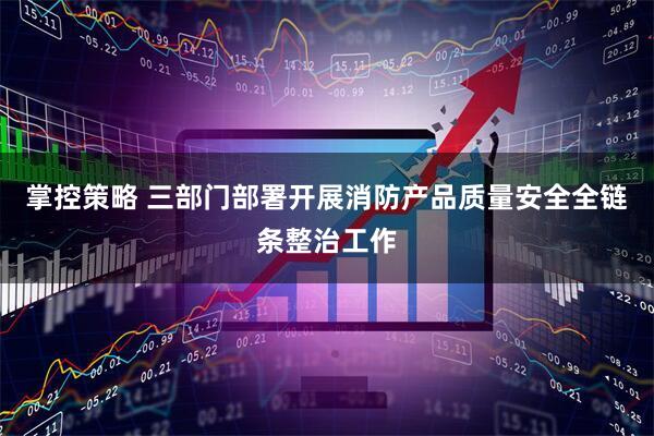 掌控策略 三部门部署开展消防产品质量安全全链条整治工作