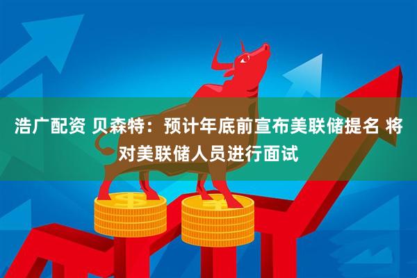 浩广配资 贝森特：预计年底前宣布美联储提名 将对美联储人员进行面试