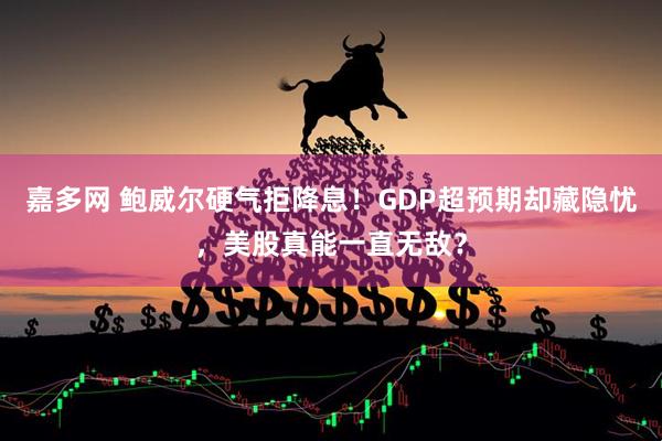 嘉多网 鲍威尔硬气拒降息！GDP超预期却藏隐忧，美股真能一直无敌？