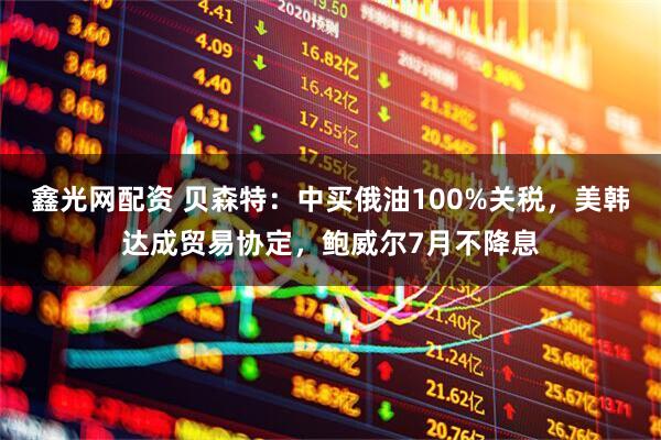 鑫光网配资 贝森特：中买俄油100%关税，美韩达成贸易协定，鲍威尔7月不降息