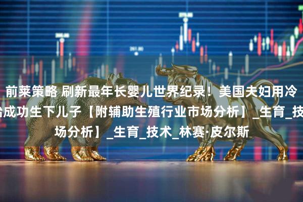 前莱策略 刷新最年长婴儿世界纪录！美国夫妇用冷冻超过30年胚胎成功生下儿子【附辅助生殖行业市场分析】_生育_技术_林赛·皮尔斯