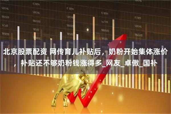 北京股票配资 网传育儿补贴后，奶粉开始集体涨价，补贴还不够奶粉钱涨得多_网友_卓傲_国补
