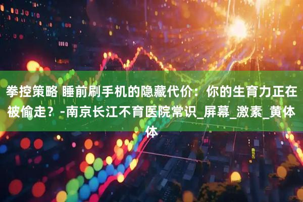 拳控策略 睡前刷手机的隐藏代价：你的生育力正在被偷走？-南京长江不育医院常识_屏幕_激素_黄体