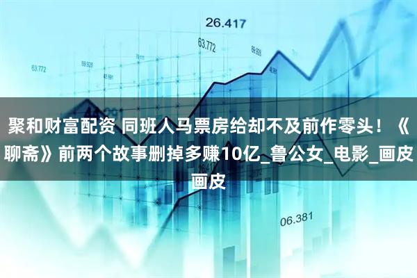 聚和财富配资 同班人马票房给却不及前作零头！《聊斋》前两个故事删掉多赚10亿_鲁公女_电影_画皮