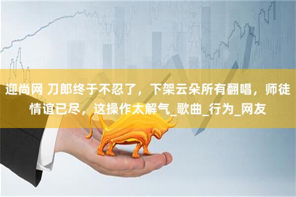 迎尚网 刀郎终于不忍了，下架云朵所有翻唱，师徒情谊已尽，这操作太解气_歌曲_行为_网友