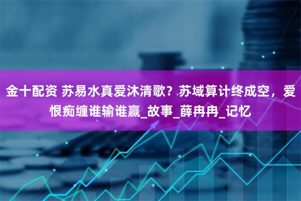 金十配资 苏易水真爱沐清歌？苏域算计终成空，爱恨痴缠谁输谁赢_故事_薛冉冉_记忆