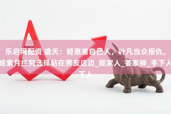 乐启网配资 遮天：姬惠害自己人，叶凡当众报仇，姬紫月终究选择站在男友这边_姬家人_姜家神_手下人