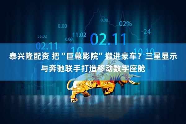 泰兴隆配资 把“巨幕影院”搬进豪车？三星显示与奔驰联手打造移动数字座舱