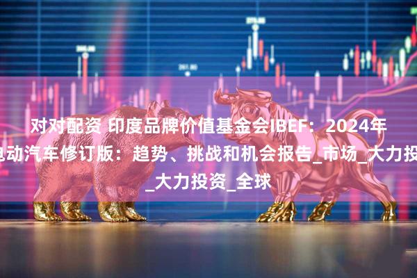 对对配资 印度品牌价值基金会IBEF：2024年印度的电动汽车修订版：趋势、挑战和机会报告_市场_大力投资_全球