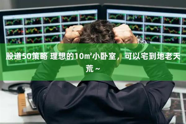 股道50策略 理想的10㎡小卧室，可以宅到地老天荒～