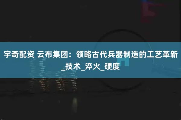 宇奇配资 云布集团：领略古代兵器制造的工艺革新_技术_淬火_硬度