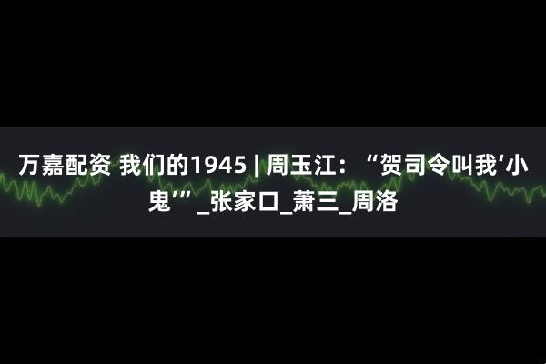 万嘉配资 我们的1945 | 周玉江：“贺司令叫我‘小鬼’”_张家口_萧三_周洛