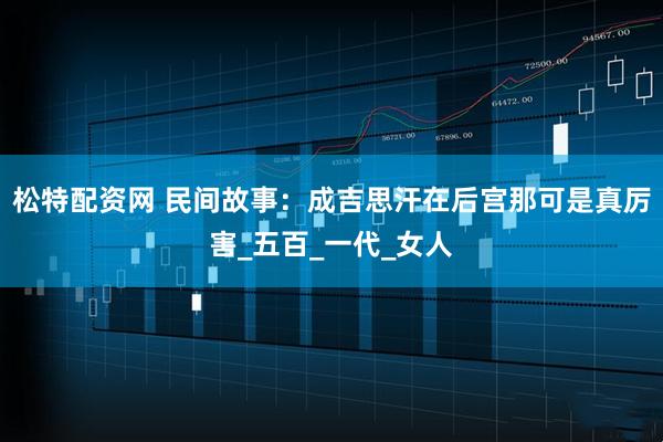 松特配资网 民间故事：成吉思汗在后宫那可是真厉害_五百_一代_女人