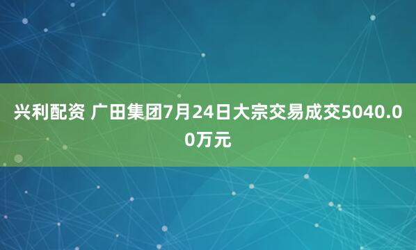 兴利配资 广田集团7月24日大宗交易成交5040.00万元