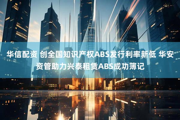 华信配资 创全国知识产权ABS发行利率新低 华安资管助力兴泰租赁ABS成功簿记