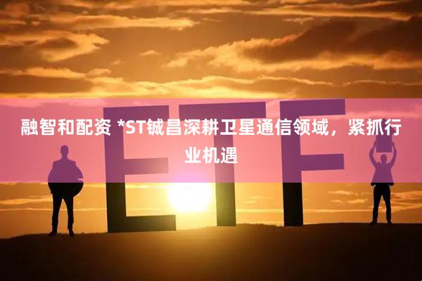 融智和配资 *ST铖昌深耕卫星通信领域，紧抓行业机遇